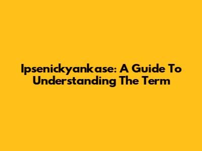 Ipsenickyankase: A Guide To Understanding The Term