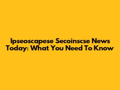 Ipseoscapese Secoinscse News Today: What You Need To Know