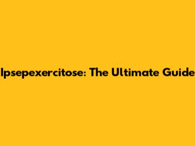 Ipsepexercitose: The Ultimate Guide