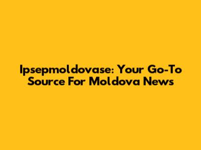 Ipsepmoldovase: Your Go-To Source For Moldova News