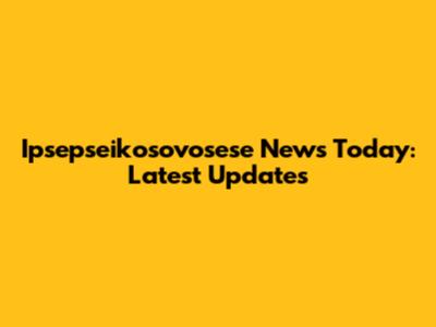 Ipsepseikosovosese News Today: Latest Updates