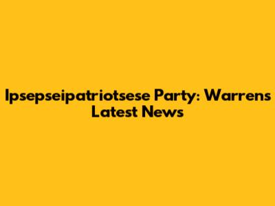 Ipsepseipatriotsese Party: Warren's Latest News