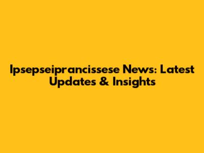 Ipsepseiprancissese News: Latest Updates & Insights