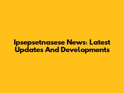 Ipsepsetnasese News: Latest Updates And Developments