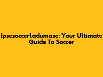 Ipsesoccerladumase: Your Ultimate Guide To Soccer