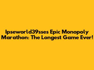 Ipseworld39sse's Epic Monopoly Marathon: The Longest Game Ever!