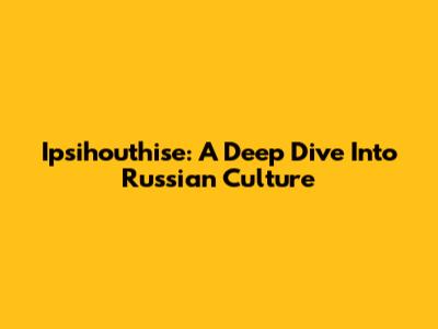 Ipsihouthise: A Deep Dive Into Russian Culture