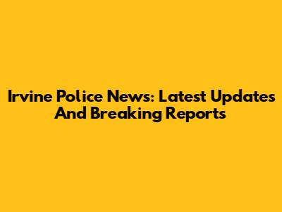 Irvine Police News: Latest Updates And Breaking Reports