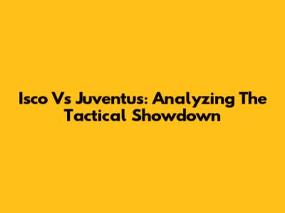 Isco Vs Juventus: Analyzing The Tactical Showdown