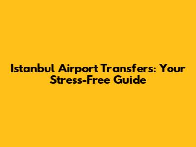 Istanbul Airport Transfers: Your Stress-Free Guide