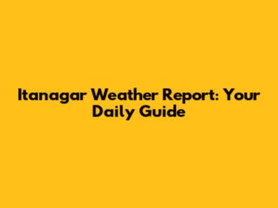 Itanagar Weather Report: Your Daily Guide