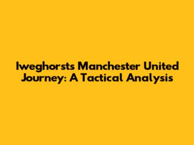Iweghorst's Manchester United Journey: A Tactical Analysis