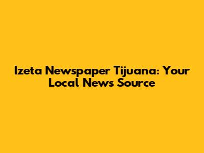 Izeta Newspaper Tijuana: Your Local News Source