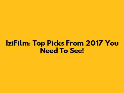IziFilm: Top Picks From 2017 You Need To See!