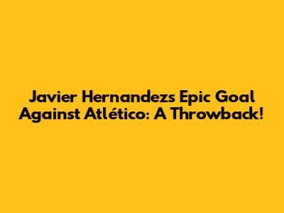 Javier Hernandez's Epic Goal Against Atlético: A Throwback!