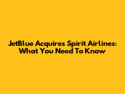 JetBlue Acquires Spirit Airlines: What You Need To Know