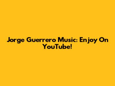 Jorge Guerrero Music: Enjoy On YouTube!