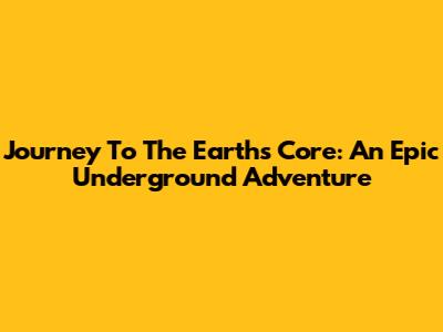 Journey To The Earth's Core: An Epic Underground Adventure
