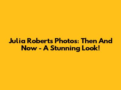 Julia Roberts' Photos: Then And Now - A Stunning Look!