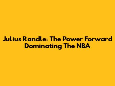 Julius Randle: The Power Forward Dominating The NBA