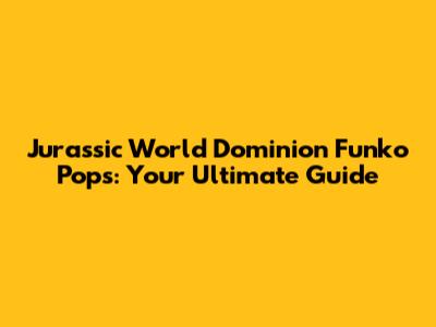 Jurassic World Dominion Funko Pops: Your Ultimate Guide