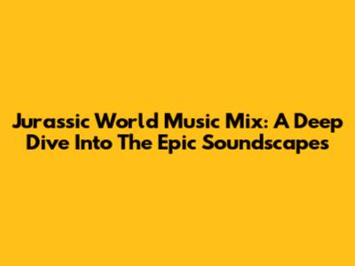 Jurassic World Music Mix: A Deep Dive Into The Epic Soundscapes