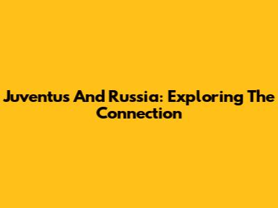 Juventus And Russia: Exploring The Connection