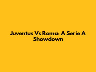 Juventus Vs Roma: A Serie A Showdown