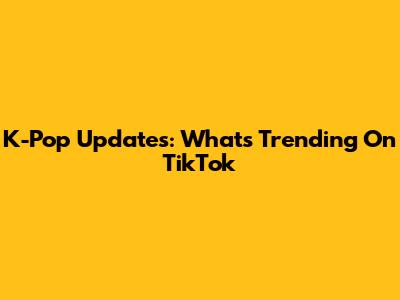 K-Pop Updates: What's Trending On TikTok