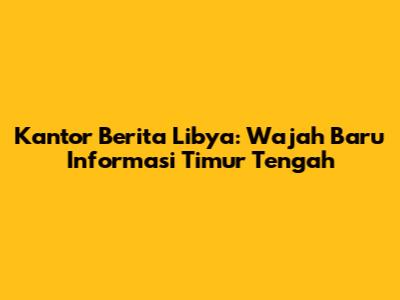 Kantor Berita Libya: Wajah Baru Informasi Timur Tengah