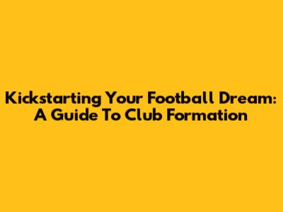 Kickstarting Your Football Dream: A Guide To Club Formation