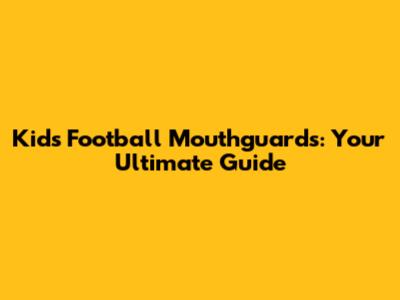 Kid's Football Mouthguards: Your Ultimate Guide
