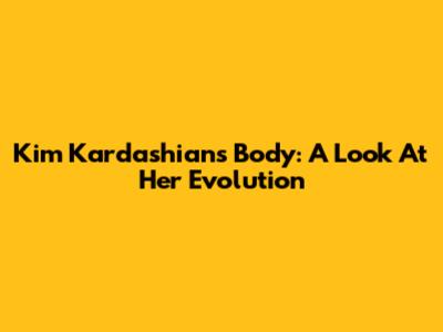 Kim Kardashian's Body: A Look At Her Evolution