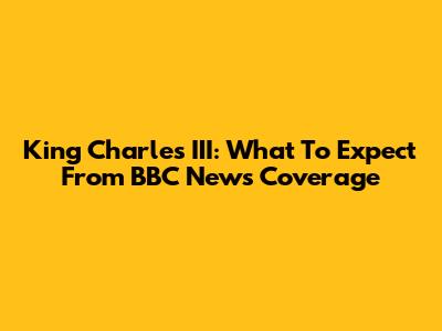 King Charles III: What To Expect From BBC News Coverage
