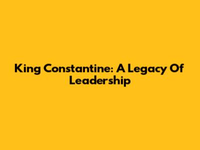 King Constantine: A Legacy Of Leadership
