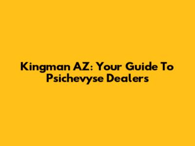 Kingman AZ: Your Guide To Psichevyse Dealers