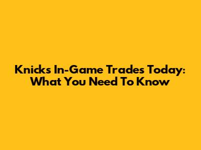 Knicks In-Game Trades Today: What You Need To Know