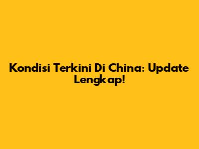 Kondisi Terkini Di China: Update Lengkap!