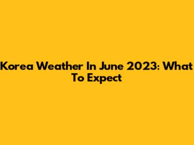 Korea Weather In June 2023: What To Expect