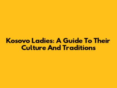 Kosovo Ladies: A Guide To Their Culture And Traditions