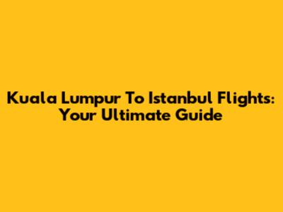 Kuala Lumpur To Istanbul Flights: Your Ultimate Guide