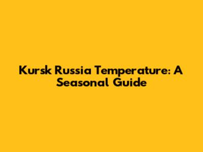Kursk Russia Temperature: A Seasonal Guide