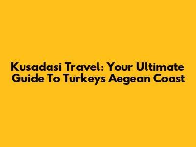 Kusadasi Travel: Your Ultimate Guide To Turkey's Aegean Coast