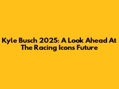 Kyle Busch 2025: A Look Ahead At The Racing Icon's Future