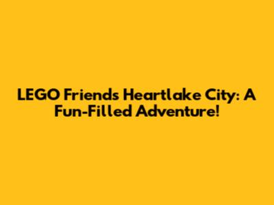 LEGO Friends Heartlake City: A Fun-Filled Adventure!