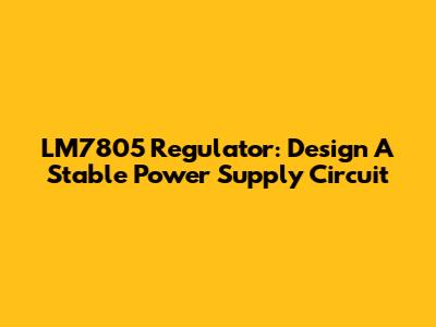 LM7805 Regulator: Design A Stable Power Supply Circuit