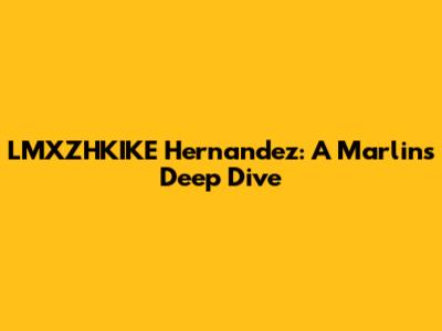 LMXZHKIKE Hernandez: A Marlins Deep Dive