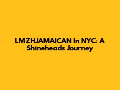 LMZHJAMAICAN In NYC: A Shinehead's Journey