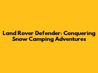 Land Rover Defender: Conquering Snow Camping Adventures