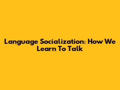 Language Socialization: How We Learn To Talk